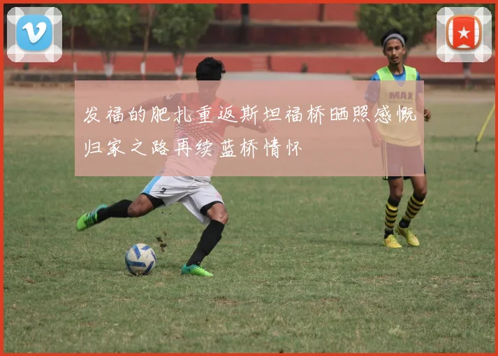 发福的肥扎重返斯坦福桥晒照感慨归家之路再续蓝桥情怀