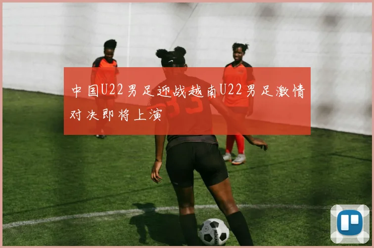 中国U22男足迎战越南U22男足激情对决即将上演