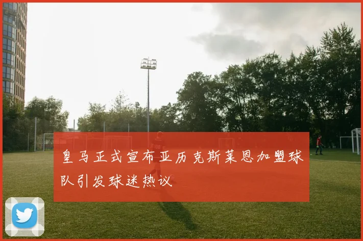 皇马正式宣布亚历克斯莱恩加盟球队引发球迷热议