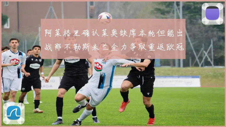 阿莱格里确认莱奥缺席本轮但能出战那不勒斯米兰全力争取重返欧冠资格