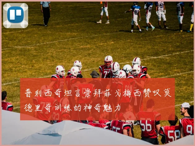 普利西奇坦言崇拜菲戈梅西赞叹莫德里奇训练的神奇魅力