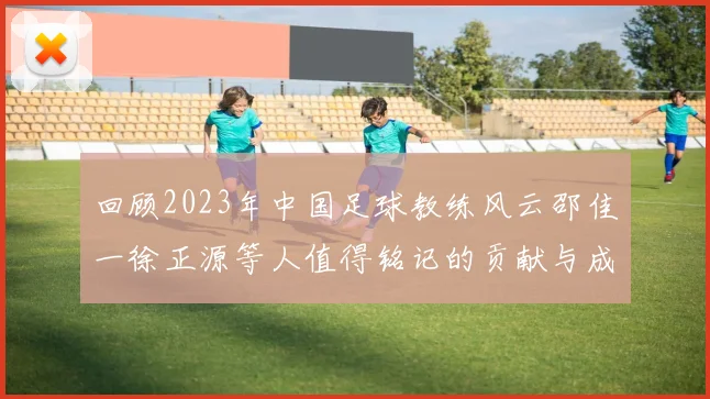 回顾2023年中国足球教练风云邵佳一徐正源等人值得铭记的贡献与成就