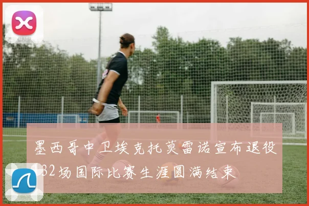墨西哥中卫埃克托莫雷诺宣布退役132场国际比赛生涯圆满结束