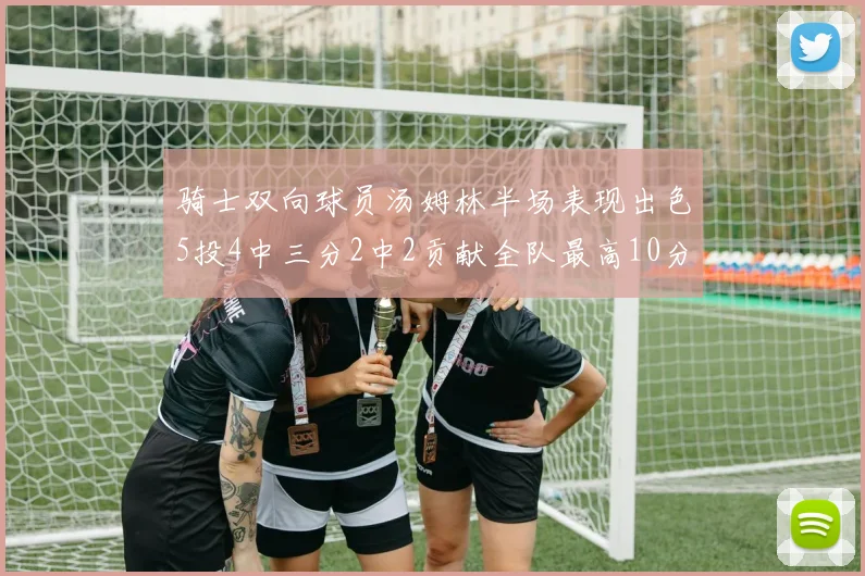 骑士双向球员汤姆林半场表现出色5投4中三分2中2贡献全队最高10分
