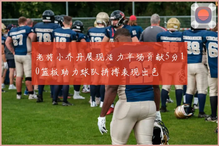 老将小乔丹展现活力半场贡献5分10篮板助力球队拼搏表现出色