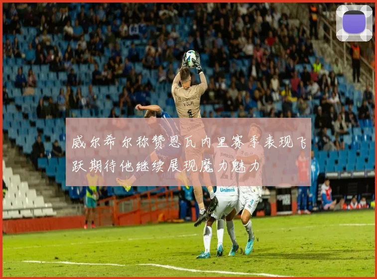 威尔希尔称赞恩瓦内里赛季表现飞跃期待他继续展现魔力魅力