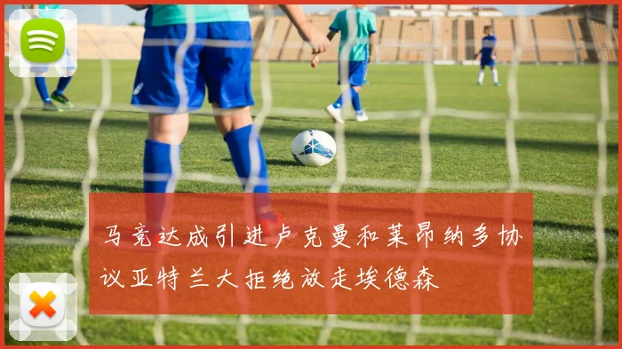 马竞达成引进卢克曼和莱昂纳多协议亚特兰大拒绝放走埃德森