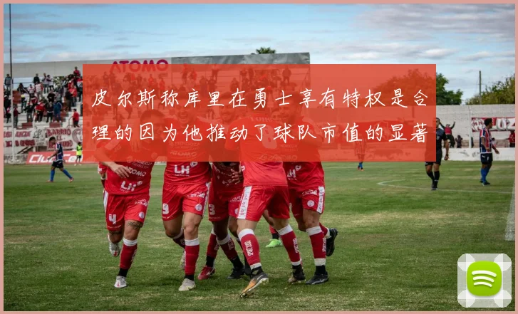 皮尔斯称库里在勇士享有特权是合理的因为他推动了球队市值的显著增长