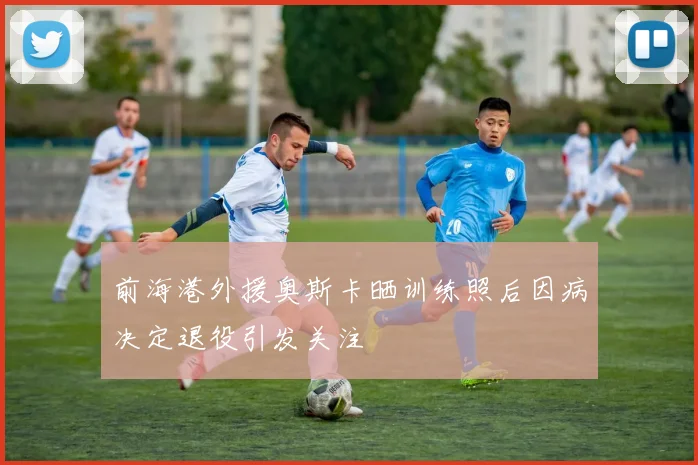 前海港外援奥斯卡晒训练照后因病决定退役引发关注