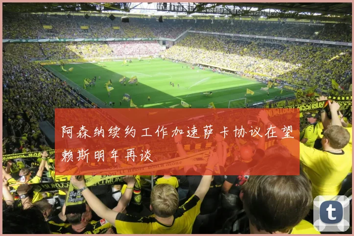 阿森纳续约工作加速萨卡协议在望赖斯明年再谈