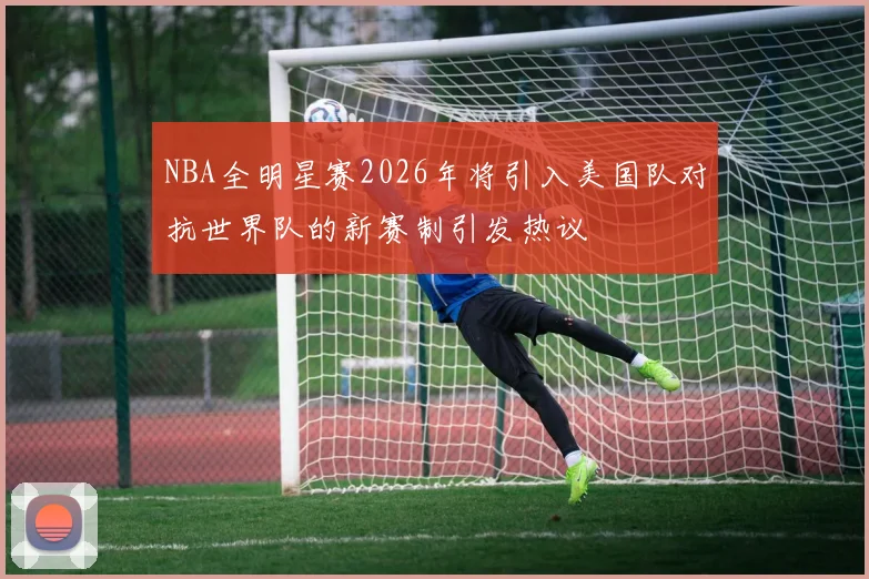 NBA全明星赛2026年将引入美国队对抗世界队的新赛制引发热议