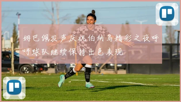 姆巴佩发声庆祝伯纳乌精彩之夜呼吁球队继续保持出色表现