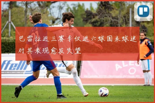 巴雷拉近三赛季仅进六球国米球迷对其表现愈发失望
