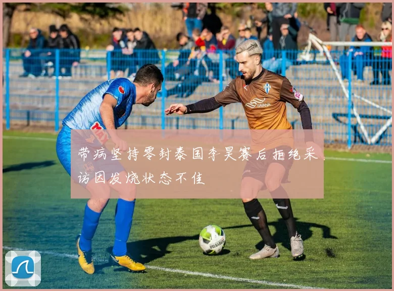 带病坚持零封泰国李昊赛后拒绝采访因发烧状态不佳