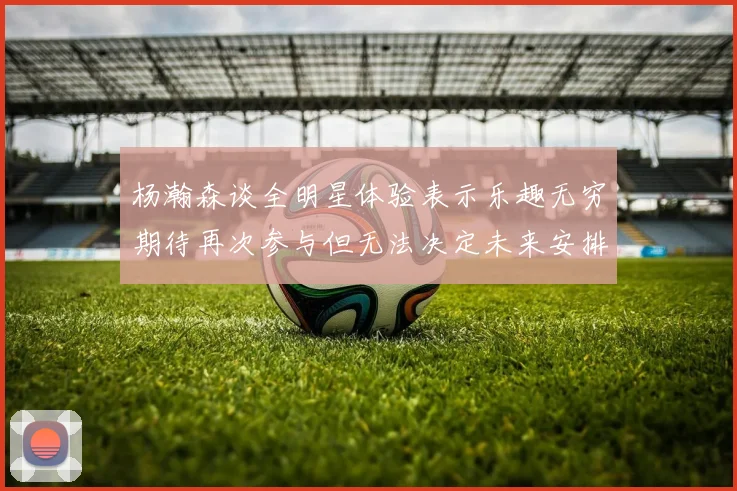 杨瀚森谈全明星体验表示乐趣无穷期待再次参与但无法决定未来安排