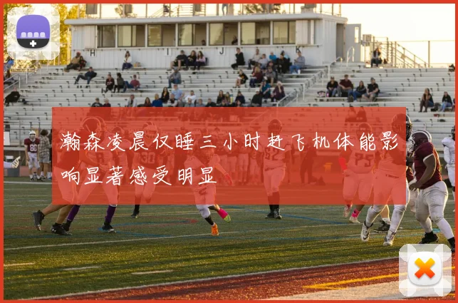 瀚森凌晨仅睡三小时赶飞机体能影响显著感受明显