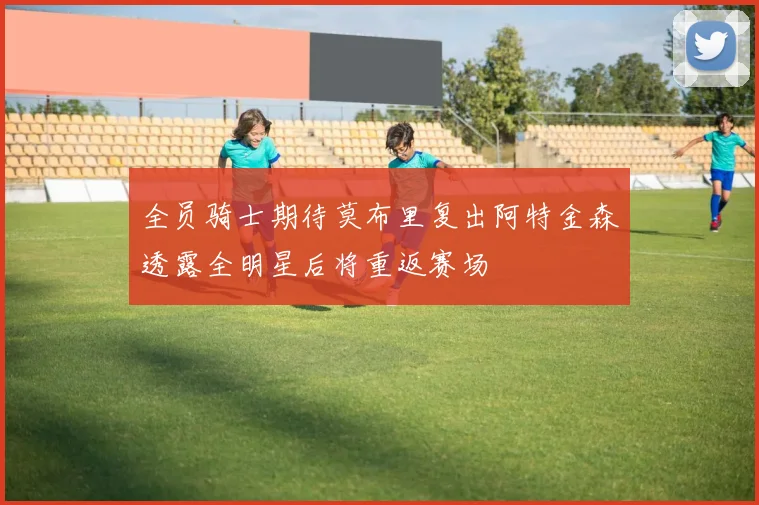 全员骑士期待莫布里复出阿特金森透露全明星后将重返赛场
