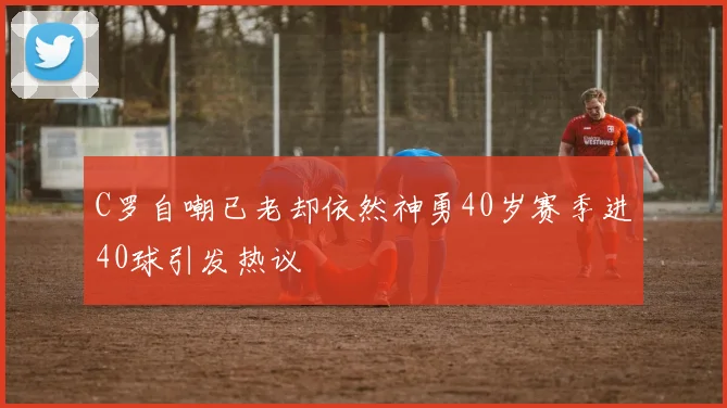 C罗自嘲已老却依然神勇40岁赛季进40球引发热议