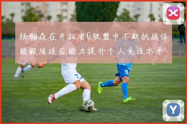 杨瀚森在开拓者G联盟中不断挑战体能锻炼适应能力提升个人竞技水平