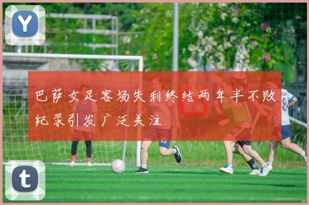 巴萨女足客场失利终结两年半不败纪录引发广泛关注