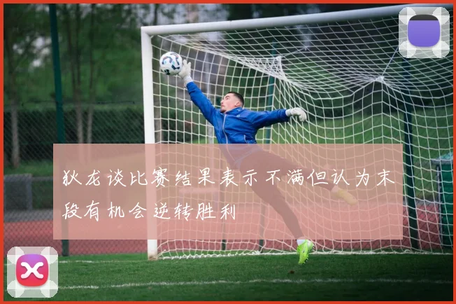 狄龙谈比赛结果表示不满但认为末段有机会逆转胜利