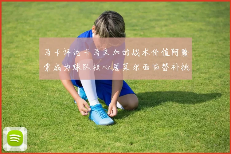 马卡评论卡马文加的战术价值阿隆索成为球队核心居莱尔面临替补挑战