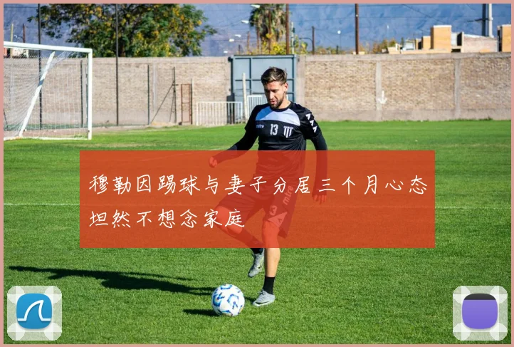 穆勒因踢球与妻子分居三个月心态坦然不想念家庭