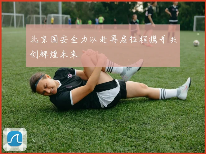 北京国安全力以赴再启征程携手共创辉煌未来