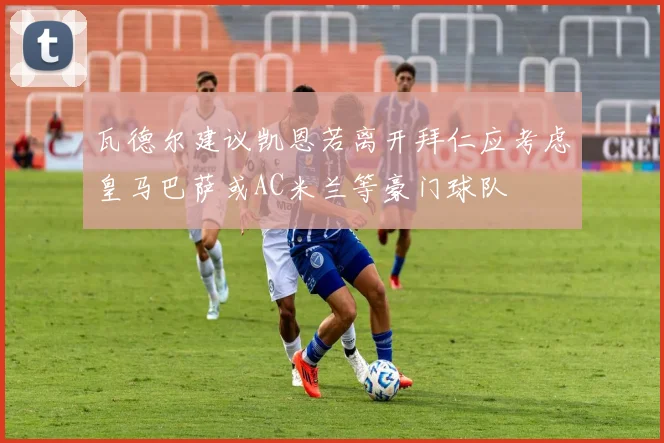 瓦德尔建议凯恩若离开拜仁应考虑皇马巴萨或AC米兰等豪门球队