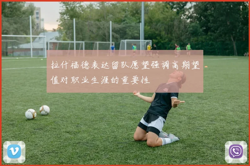 拉什福德表达留队愿望强调高期望值对职业生涯的重要性