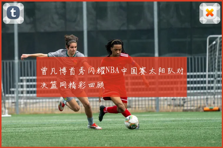 曾凡博首秀闪耀NBA中国赛太阳队对决篮网精彩回顾