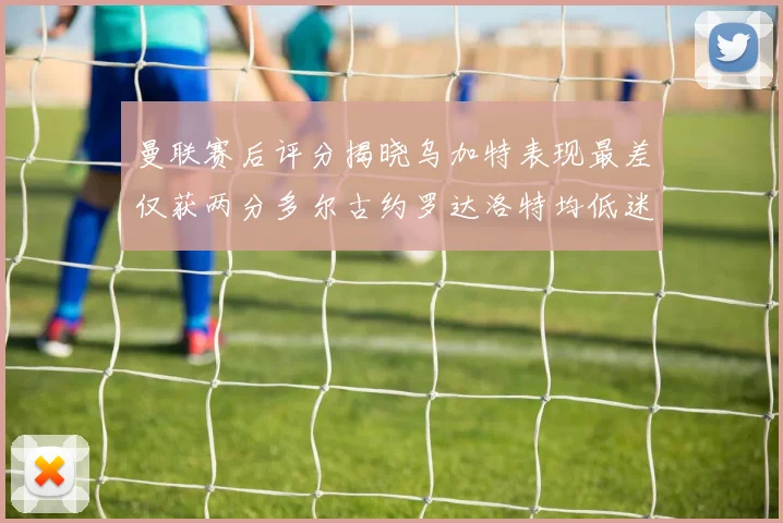 曼联赛后评分揭晓乌加特表现最差仅获两分多尔古约罗达洛特均低迷仅得四分