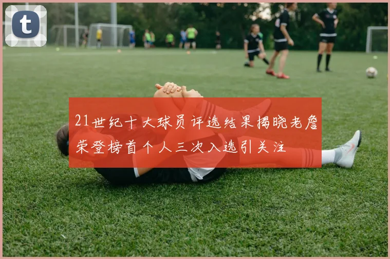 21世纪十大球员评选结果揭晓老詹荣登榜首个人三次入选引关注