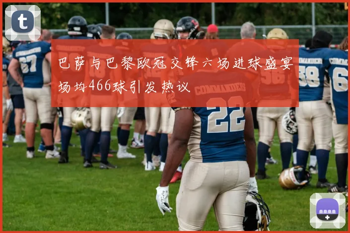 巴萨与巴黎欧冠交锋六场进球盛宴场均466球引发热议