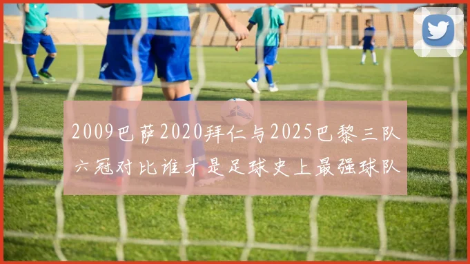 2009巴萨2020拜仁与2025巴黎三队六冠对比谁才是足球史上最强球队