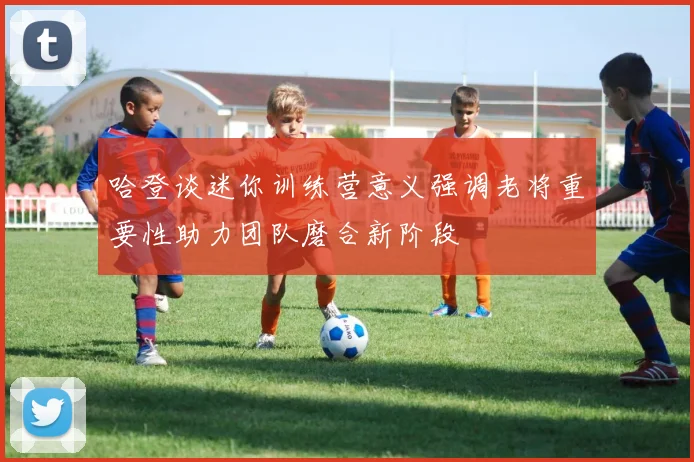 哈登谈迷你训练营意义强调老将重要性助力团队磨合新阶段